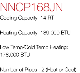 NNCP168JN Cooling Capacity: 14 RT Heating Capacity: 189,000 BTU Low Temp/Cold Temp Heating: 178,000 BTU Number of Pipes : 2 (Heat or Cool)