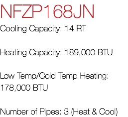 NFZP168JN Cooling Capacity: 14 RT Heating Capacity: 189,000 BTU Low Temp/Cold Temp Heating: 178,000 BTU Number of Pipes: 3 (Heat & Cool)